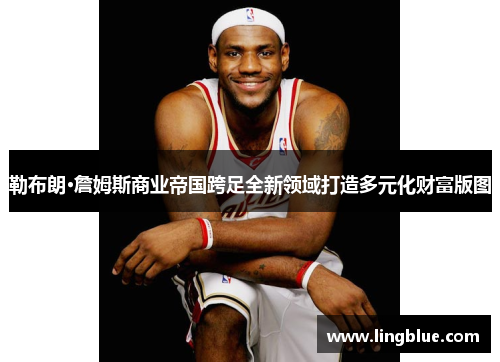 勒布朗·詹姆斯商业帝国跨足全新领域打造多元化财富版图