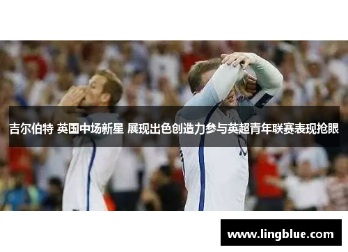 吉尔伯特 英国中场新星 展现出色创造力参与英超青年联赛表现抢眼