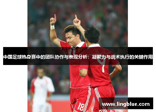 中国足球热身赛中的团队协作与表现分析：凝聚力与战术执行的关键作用
