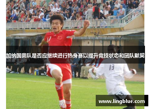 加纳国奥队是否应继续进行热身赛以提升竞技状态和团队默契
