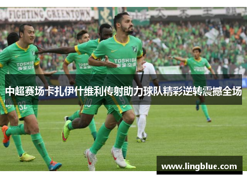 中超赛场卡扎伊什维利传射助力球队精彩逆转震撼全场