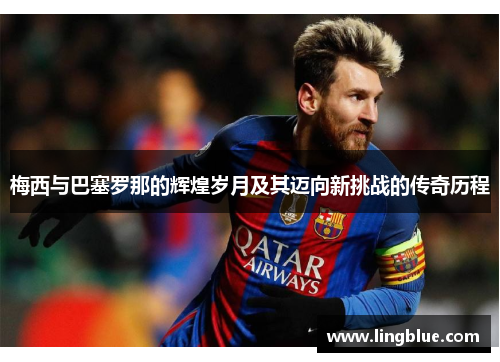 梅西与巴塞罗那的辉煌岁月及其迈向新挑战的传奇历程