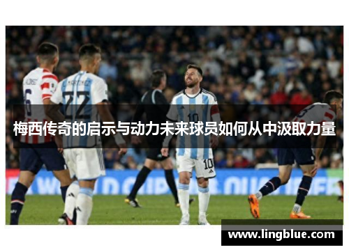 梅西传奇的启示与动力未来球员如何从中汲取力量