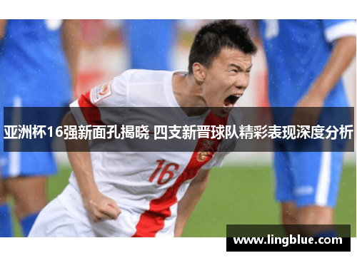 亚洲杯16强新面孔揭晓 四支新晋球队精彩表现深度分析